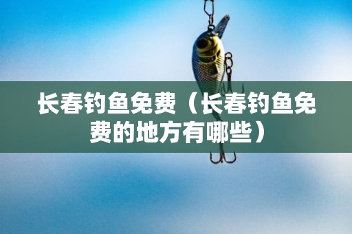 长春钓鱼免费（长春钓鱼免费的地方有哪些）