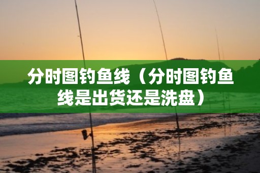 分时图钓鱼线（分时图钓鱼线是出货还是洗盘）