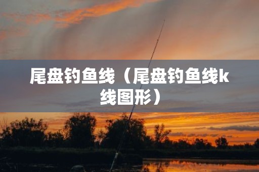 尾盘钓鱼线（尾盘钓鱼线k线图形）