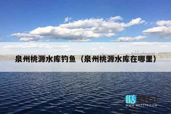 泉州桃源水库钓鱼（泉州桃源水库在哪里）