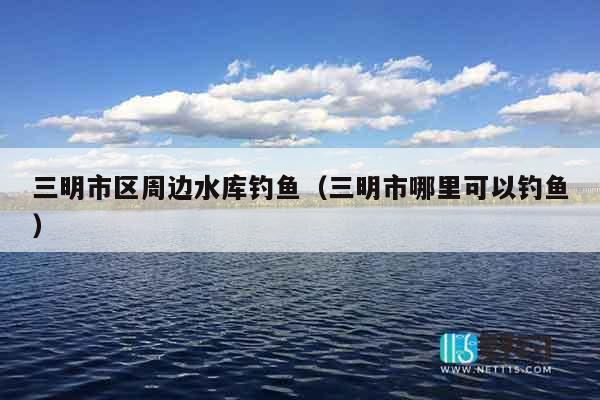 三明市区周边水库钓鱼（三明市哪里可以钓鱼）