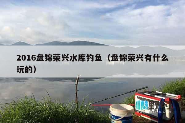 2016盘锦荣兴水库钓鱼（盘锦荣兴有什么玩的）