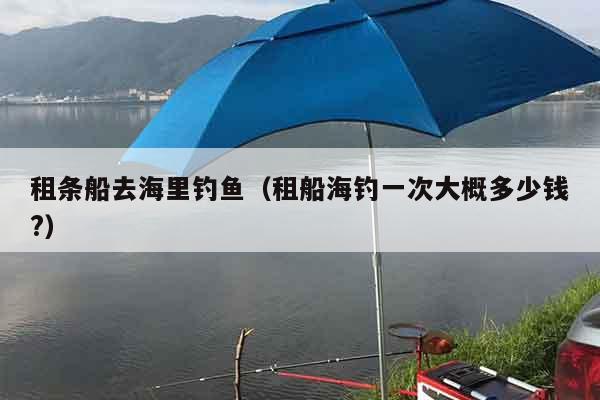 租条船去海里钓鱼（租船海钓一次大概多少钱?）