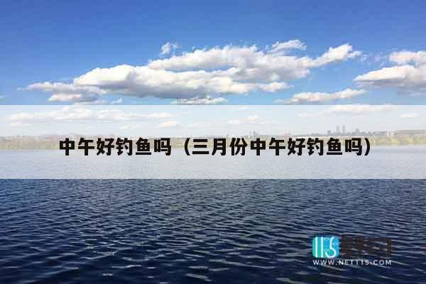 中午好钓鱼吗（三月份中午好钓鱼吗）