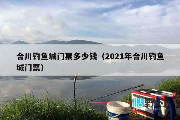合川钓鱼城门票多少钱（2021年合川钓鱼城门票）