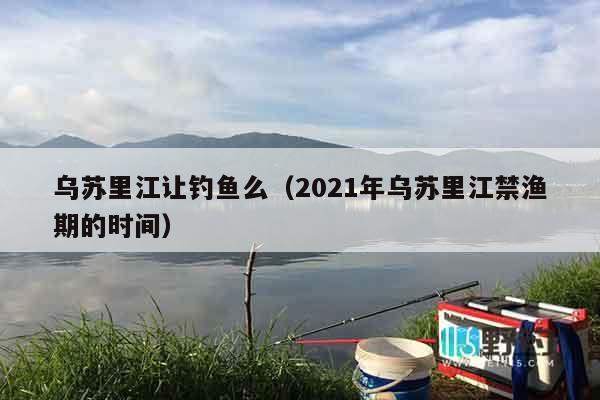乌苏里江让钓鱼么（2021年乌苏里江禁渔期的时间）