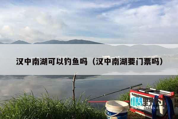 汉中南湖可以钓鱼吗（汉中南湖要门票吗）