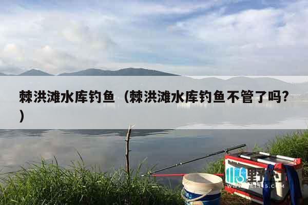 棘洪滩水库钓鱼（棘洪滩水库钓鱼不管了吗?）