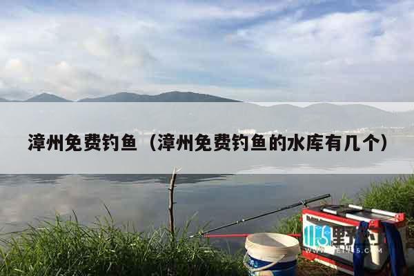 漳州免费钓鱼（漳州免费钓鱼的水库有几个）