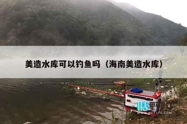 美造水库可以钓鱼吗（海南美造水库）