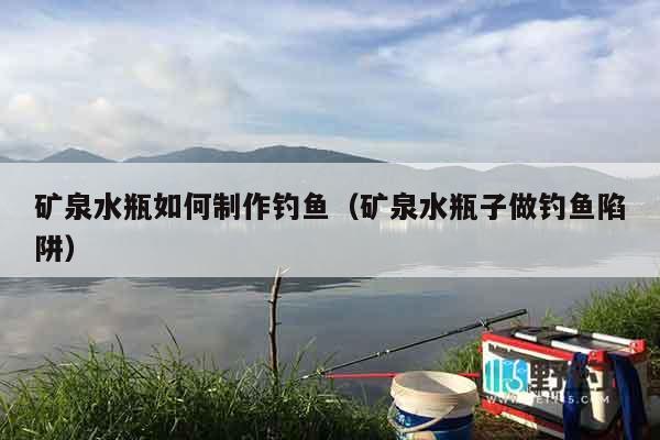 矿泉水瓶如何制作钓鱼（矿泉水瓶子做钓鱼陷阱）