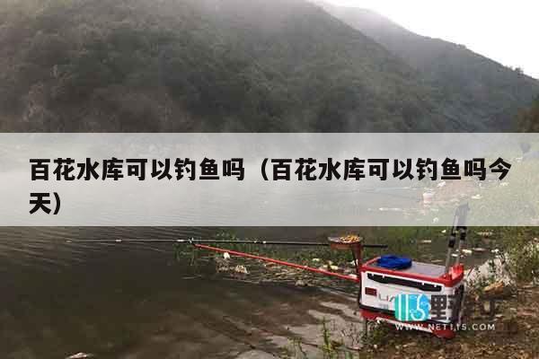 百花水库可以钓鱼吗（百花水库可以钓鱼吗今天）
