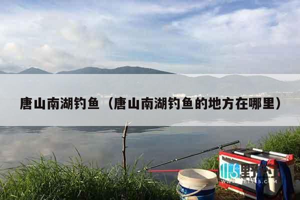 唐山南湖钓鱼（唐山南湖钓鱼的地方在哪里）