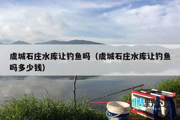 虞城石庄水库让钓鱼吗（虞城石庄水库让钓鱼吗多少钱）