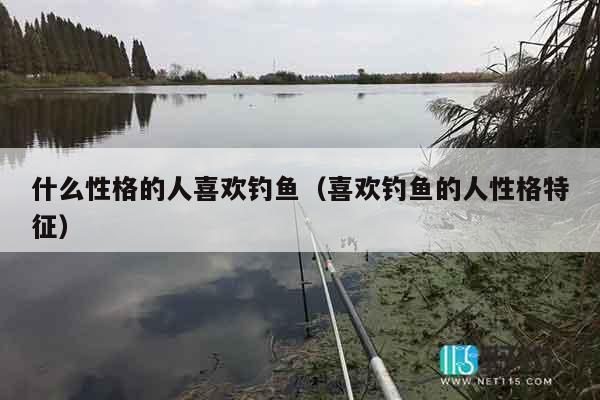 什么性格的人喜欢钓鱼（喜欢钓鱼的人性格特征）
