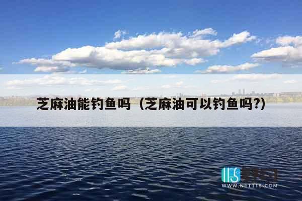 芝麻油能钓鱼吗（芝麻油可以钓鱼吗?）