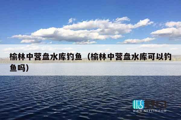 榆林中营盘水库钓鱼（榆林中营盘水库可以钓鱼吗）