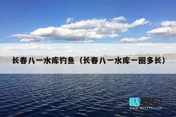 长春八一水库钓鱼（长春八一水库一圈多长）