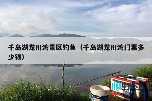 千岛湖龙川湾景区钓鱼（千岛湖龙川湾门票多少钱）