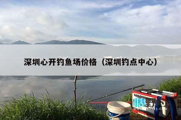深圳心开钓鱼场价格（深圳钓点中心）