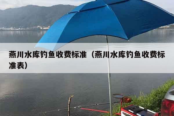 燕川水库钓鱼收费标准（燕川水库钓鱼收费标准表）