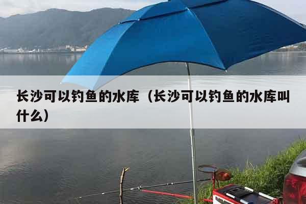 长沙可以钓鱼的水库（长沙可以钓鱼的水库叫什么）