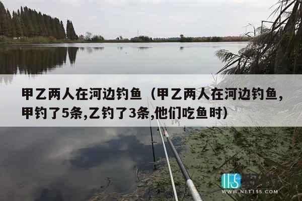 甲乙两人在河边钓鱼（甲乙两人在河边钓鱼,甲钓了5条,乙钓了3条,他们吃鱼时）