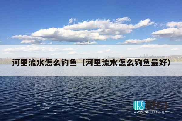 河里流水怎么钓鱼（河里流水怎么钓鱼最好）