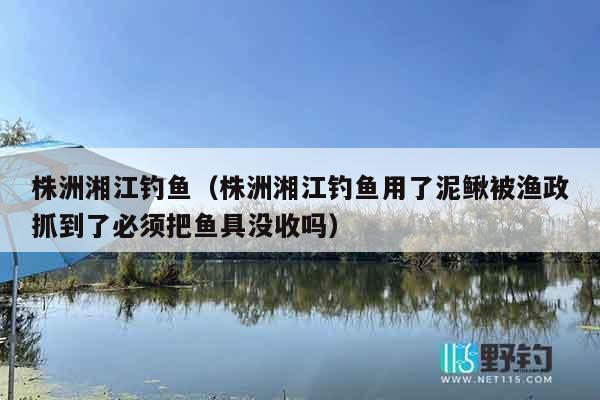 株洲湘江钓鱼（株洲湘江钓鱼用了泥鳅被渔政抓到了必须把鱼具没收吗）