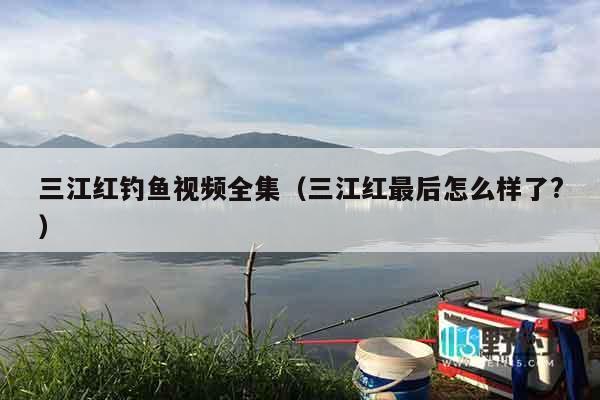 三江红钓鱼视频全集（三江红最后怎么样了?）