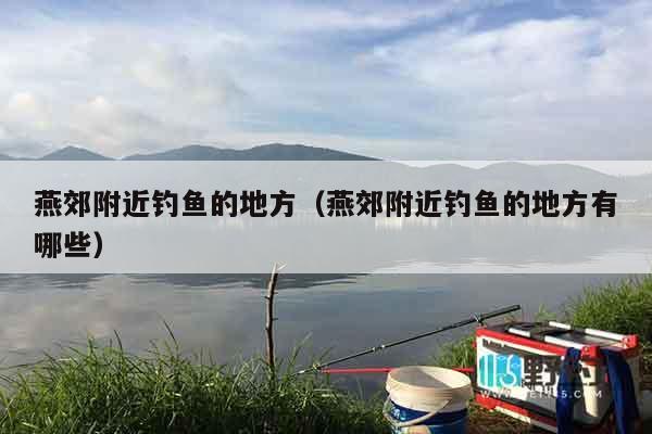 燕郊附近钓鱼的地方（燕郊附近钓鱼的地方有哪些）