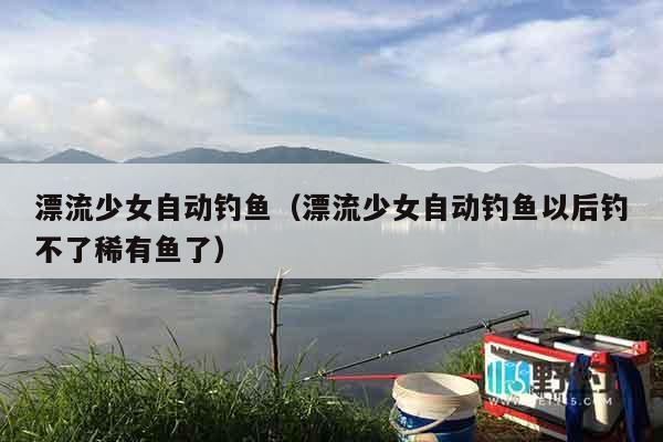 漂流少女自动钓鱼（漂流少女自动钓鱼以后钓不了稀有鱼了）
