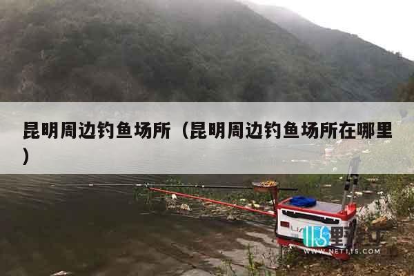 昆明周边钓鱼场所（昆明周边钓鱼场所在哪里）