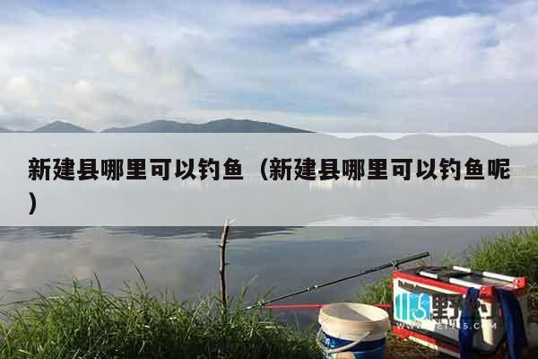 新建县哪里可以钓鱼（新建县哪里可以钓鱼呢）