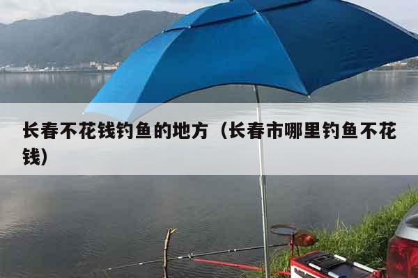 长春不花钱钓鱼的地方（长春市哪里钓鱼不花钱）