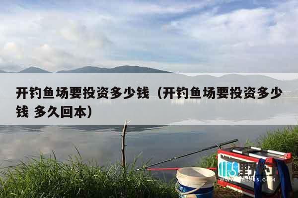 开钓鱼场要投资多少钱（开钓鱼场要投资多少钱 多久回本）