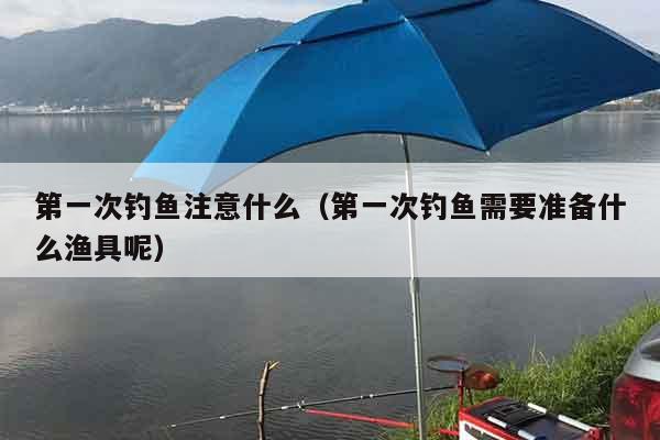 第一次钓鱼注意什么（第一次钓鱼需要准备什么渔具呢）