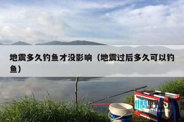 地震多久钓鱼才没影响（地震过后多久可以钓鱼）