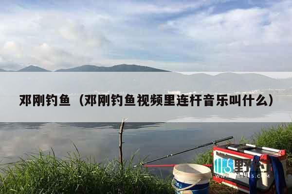邓刚钓鱼（邓刚钓鱼视频里连杆音乐叫什么）