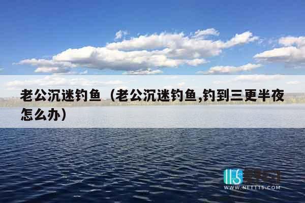 老公沉迷钓鱼（老公沉迷钓鱼,钓到三更半夜怎么办）