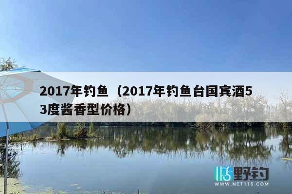 2017年钓鱼（2017年钓鱼台国宾酒53度酱香型价格）