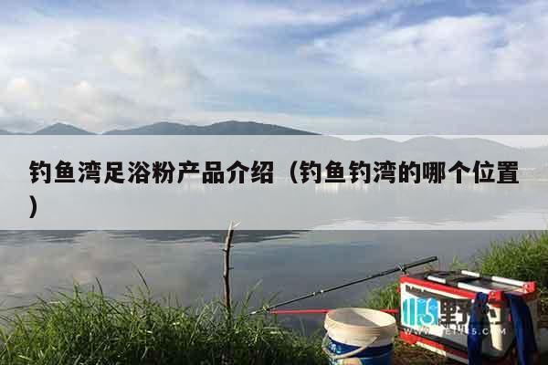 钓鱼湾足浴粉产品介绍（钓鱼钓湾的哪个位置）