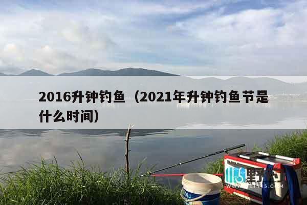2016升钟钓鱼（2021年升钟钓鱼节是什么时间）