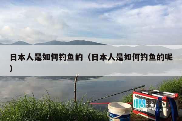 日本人是如何钓鱼的（日本人是如何钓鱼的呢）
