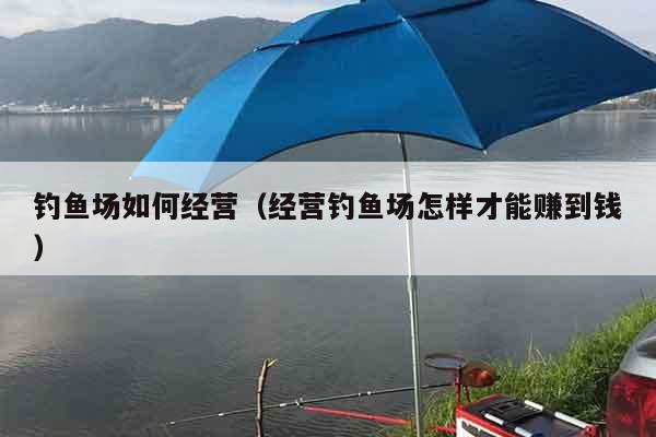 钓鱼场如何经营（经营钓鱼场怎样才能赚到钱）