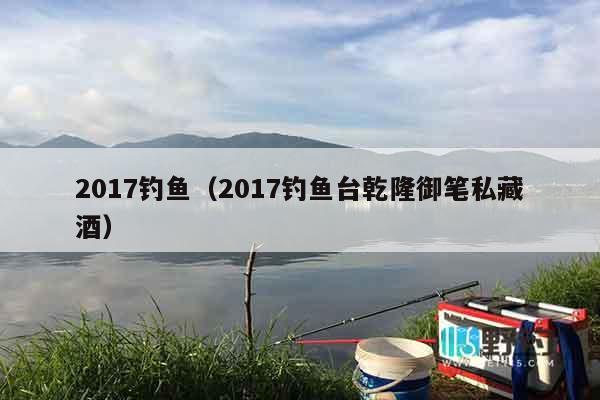 2017钓鱼（2017钓鱼台乾隆御笔私藏酒）