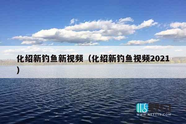 化绍新钓鱼新视频（化绍新钓鱼视频2021）