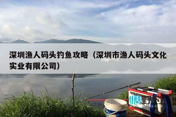 深圳渔人码头钓鱼攻略（深圳市渔人码头文化实业有限公司）
