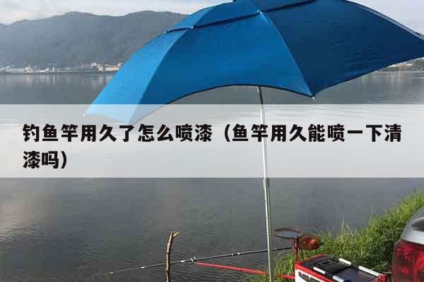 钓鱼竿用久了怎么喷漆（鱼竿用久能喷一下清漆吗）
