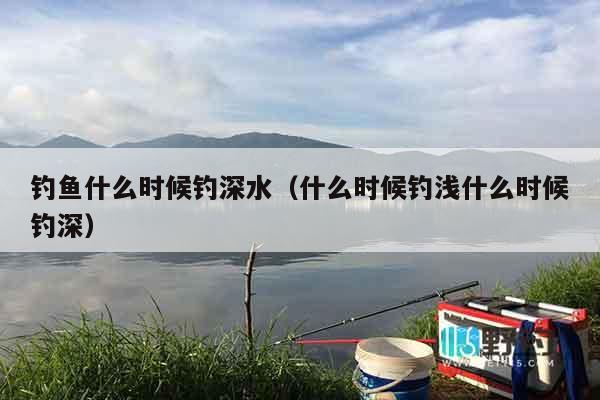 钓鱼什么时候钓深水（什么时候钓浅什么时候钓深）